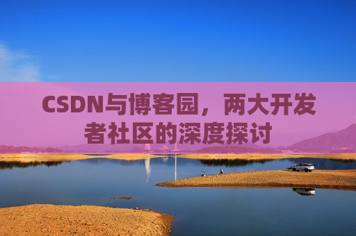 CSDN与博客园,两大开发者社区的深度探讨 CSDN与博客园,两大开发者社区的深度探讨